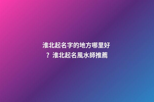 淮北起名字的地方哪里好？淮北起名風水師推薦-第1張-公司起名-玄機派